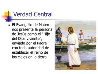 Verdad Central
 El Evangelio de Mateo
nos presenta la persona
de Jesús como el “Hijo
del Dios viviente”,
enviado por el Padre
con toda autoridad de
establecer el reino de
los cielos en la tierra.
 