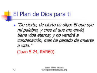 42
Iglesia Bíblica Bautista
www.iglesiabiblicabautista.org
El Plan de Dios para ti
 "De cierto, de cierto os digo: El que oye
mi palabra, y cree al que me envió,
tiene vida eterna; y no vendrá a
condenación, mas ha pasado de muerte
a vida."
(Juan 5.24, RVR60)
 
