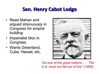 Read Mahan and argued strenuously in Congress for empire building Imperialist bloc in Congress Wants Greenland, Cuba, Hawaii, etc. Sen. Henry Cabot Lodge “ As one of the great nations . . . The U.S. must not fall out of line” (1895) 