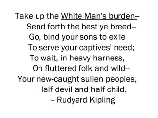 Take up the  White Man's burden- -  Send forth the best ye breed--  Go, bind your sons to exile  To serve your captives' need;  To wait, in heavy harness,  On fluttered folk and wild--  Your new-caught sullen peoples,  Half devil and half child . ~  Rudyard Kipling 