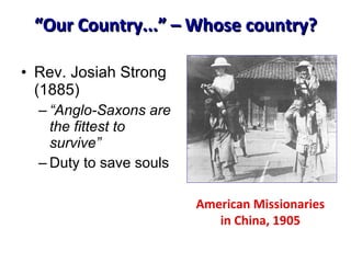 “ Our Country...” – Whose country? Rev. Josiah Strong (1885) “ Anglo-Saxons are the fittest to survive” Duty to save souls American Missionaries in China, 1905 