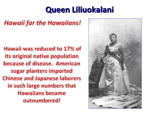 Queen Liliuokalani Hawaii was reduced to 17% of its original native population because of disease.  American sugar planters imported Chinese and Japanese laborers in such large numbers that Hawaiians became outnumbered! Hawaii for the Hawaiians! 