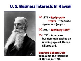 U. S. Business Interests In Hawaii 1875 –  Reciprocity    Treaty  – free trade agreement (sugar) 1890 –  McKinley Tariff 1893 –   American businessmen backed an uprising against Queen  Liliuokalani. Sanford Ballard Dole  - proclaims the Republic  of Hawaii in 1894. 