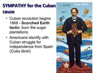 Cuban revolution begins 1868 -  Scorched Earth tactic : burn the sugar plantations Americans identify with Cuban struggle for independence from Spain ( Cuba libre !) SYMPATHY for the Cuban cause Jose Marti 