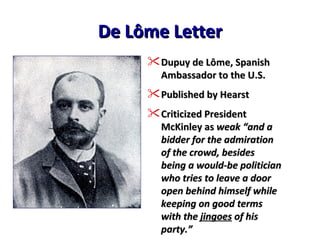 De Lôme Letter Dupuy de Lôme, Spanish Ambassador to the U.S. Published by Hearst Criticized President McKinley as  weak “and a bidder for the admiration of the crowd, besides being a would-be politician who tries to leave a door open behind himself while keeping on good terms with the  jingoes  of his party.” 