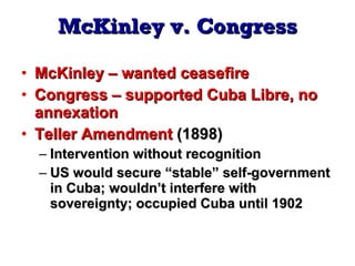McKinley   v.   Congress McKinley – wanted ceasefire Congress – supported Cuba Libre, no annexation Teller Amendment  (1898) Intervention without recognition US would secure “stable” self-government in Cuba; wouldn’t interfere with sovereignty; occupied Cuba until 1902 