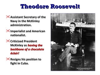 Theodore Roosevelt Assistant Secretary of the Navy in the McKinley administration. Imperialist and American nationalist. Criticized President McKinley as  having the backbone of a chocolate éclair! Resigns his position to fight in Cuba. 