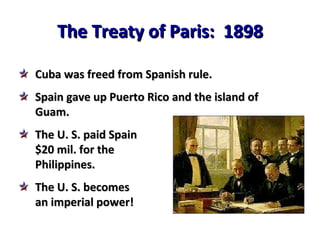 The Treaty of Paris:  1898 Cuba was freed from Spanish rule. Spain gave up Puerto Rico and the island of Guam. The U. S. paid Spain $20 mil. for the Philippines. The U. S. becomes an imperial power! 
