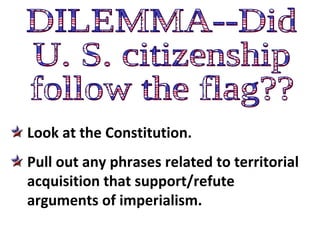 DILEMMA--Did U. S. citizenship follow the flag?? Look at the Constitution.  Pull out any phrases related to territorial acquisition that support/refute arguments of imperialism. 