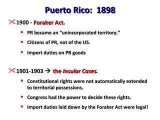 Puerto Rico:  1898 1900 -  Foraker Act . PR became an “unincorporated territory.” Citizens of PR, not of the US. Import duties on PR goods 1901-1903     the  Insular Cases . Constitutional rights were not automatically extended to territorial possessions. Congress had the power to decide these rights. Import duties laid down by the Foraker Act were legal! 