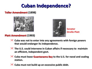 Teller Amendment  (1898) Platt Amendment  (1903) Cuba was not to enter into any agreements with foreign powers that would endanger its independence. The U.S. could intervene in Cuban affairs if necessary to  maintain an efficient, independent govt. Cuba must lease  Guantanamo Bay  to the U.S. for naval and coaling station. Cuba must not build up an excessive public debt. Cuban Independence? Senator  Orville Platt 