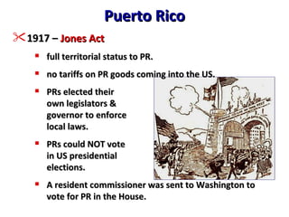 Puerto Rico 1917 –  Jones Act full territorial status to PR. no tariffs on PR goods coming into the US. PRs elected their own legislators & governor to enforce local laws. PRs could NOT vote in US presidential elections. A resident commissioner was sent to Washington to vote for PR in the House. 