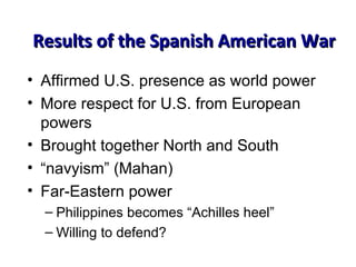 Results of the Spanish American War Affirmed U.S. presence as world power More respect for U.S. from European powers Brought together North and South “ navyism” (Mahan) Far-Eastern power Philippines becomes “Achilles heel” Willing to defend? 