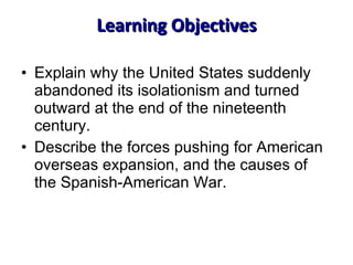 Learning Objectives Explain why the United States suddenly abandoned its isolationism and turned outward at the end of the nineteenth century. Describe the forces pushing for American overseas expansion, and the causes of the Spanish-American War. 