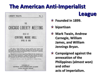 The American Anti-Imperialist    League Founded in 1899. bipartisan Mark Twain, Andrew  Carnegie, William James, and William Jennings Bryan. Campaigned against the annexation of the Philippines (almost won) and other acts of imperialism. 