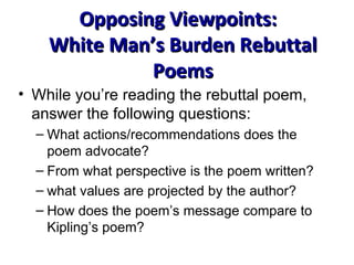 Opposing Viewpoints:  White Man’s Burden Rebuttal Poems While you’re reading the rebuttal poem, answer the following questions: What actions/recommendations does the poem advocate? From what perspective is the poem written? what values are projected by the author? How does the poem’s message compare to Kipling’s poem? 