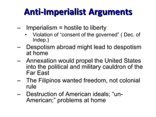 Anti-Imperialist   Arguments Imperialism = hostile to liberty Violation of “consent of the governed” ( Dec. of Indep.) Despotism abroad might lead to despotism at home Annexation would propel the United States into the political and military cauldron of the Far East The Filipinos wanted freedom, not colonial rule Destruction of American ideals; “un-American;” problems at home 
