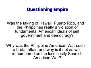 Was the taking of Hawaii, Puerto Rico, and the Philippines really a violation of fundamental American ideals of self government and democracy? Why was the Philippine American War such a brutal affair, and why is it not as well remembered as the less costly Spanish American War? Questioning Empire 