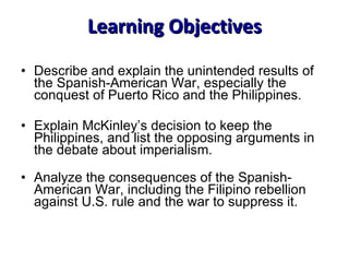 Learning Objectives Describe and explain the unintended results of the Spanish-American War, especially the conquest of Puerto Rico and the Philippines. Explain McKinley’s decision to keep the Philippines, and list the opposing arguments in the debate about imperialism. Analyze the consequences of the Spanish-American War, including the Filipino rebellion against U.S. rule and the war to suppress it. 