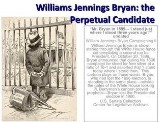 “ Mr. Bryan in 1899—‘I stand just where I stood three years ago!’” undated William Jennings Bryan Campaigning for the Presidency, 1896 William Jennings Bryan is shown staring through the White House fence contemplating a second run for President. On October 20, 1899, Bryan announced that during his 1896 campaign he stood for free silver at a ratio of 16-1 and asserted that “I stand today where I stood then.” This cartoon plays on those words: Bryan, who had lost the 1896 election, is standing in the same place—outside the gates of the White House looking in. Berryman’s cartoon proved prophetic—Bryan lost the Presidential election in 1900. U.S. Senate Collection  Center for Legislative Archives Williams Jennings Bryan: the Perpetual Candidate 