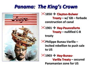 Panama:  The King’s Crown 1850     Clayton-Bulwer   Treaty  – w/ GB – forbade construction of canal 1901     Hay-Paunceforte   Treaty  – nullified C-B treaty Philippe Bunau-Varilla – incited rebellion to push sale to US 1903     Hay-Bunau-   Varilla Treaty  – secured Panamanian zone for US 