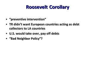 Roosevelt   Corollary “ preventive intervention” TR didn’t want European countries acting as debt collectors to LA countries U.S. would take over, pay off debts “ Bad Neighbor Policy”? 