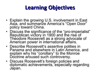 Learning Objectives Explain the growing U.S. involvement in East Asia, and summarize America’s “Open Door” policy toward China.  Discuss the significance of the “pro-imperialist” Republican victory in 1900 and the rise of Theodore Roosevelt as a strong advocate of American power in international affairs. Describe Roosevelt’s assertive polities in Panama and elsewhere in Latin America, and explain why his “corollary” to the Monroe Doctrine aroused such controversy.  Discuss Roosevelt’s foreign policies and diplomatic achievements, especially regarding Japan. 