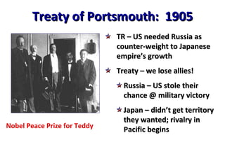 Treaty of Portsmouth:  1905 Nobel Peace Prize for Teddy TR – US needed Russia as counter-weight to Japanese empire’s growth Treaty – we lose allies! Russia – US stole their chance @ military victory Japan – didn’t get territory they wanted; rivalry in Pacific begins 