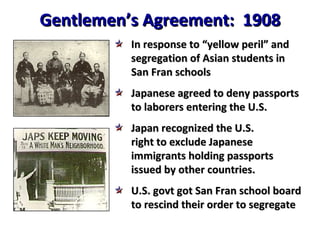 Gentlemen’s Agreement:  1908 In response to “yellow peril” and segregation of Asian students in San Fran schools Japanese agreed to deny passports to laborers entering the U.S. Japan recognized the U.S. right to exclude Japanese immigrants holding passports issued by other countries. U.S. govt got San Fran school board to rescind their order to segregate 