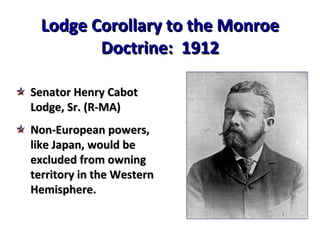 Lodge Corollary to the Monroe Doctrine:  1912 Senator Henry Cabot Lodge, Sr. (R-MA) Non-European powers, like Japan, would be excluded from owning territory in the Western Hemisphere. 