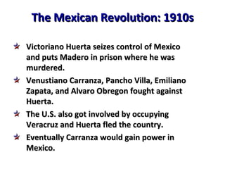 The Mexican Revolution: 1910s Victoriano Huerta seizes control of Mexico  and puts Madero in prison where he was  murdered. Venustiano Carranza, Pancho Villa, Emiliano  Zapata, and Alvaro Obregon fought against Huerta. The U.S. also got involved by occupying  Veracruz and Huerta fled the country. Eventually Carranza would gain power in  Mexico. 