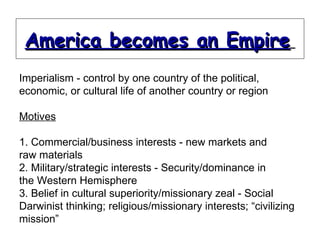 Imperialism - control by one country of the political, economic, or cultural life of another country or region Motives 1. Commercial/business interests - new markets and raw materials 2. Military/strategic interests - Security/dominance in the Western Hemisphere 3. Belief in cultural superiority/missionary zeal - Social Darwinist thinking; religious/missionary interests; “civilizing mission” America becomes an Empire   