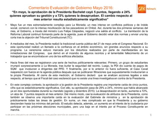 © GfK 2016 | ENCUESTA DE OPINIÓN PÚBLICA: EVALUACIÓN GESTIÓN DE GOBIERNO | MAYO 2016 5
Comentario Evaluación de Gobierno Mayo 2016:
“En mayo, la aprobación de la Presidenta Bachelet cayó 5 puntos, llegando a 24%
quienes aprueban su gestión y a 72% quienes la desaprueban. El cambio respecto al
mes anterior resulta estadísticamente significativo”
• Mayo fue un mes extremadamente complejo para La Moneda; un mes intenso en conflictos políticos y de índole
social, comenzó con la intensa movilización de los pescadores en Chiloé. Así, durante las dos primeras semanas del
mes, el Gobierno, a través del ministro Luis Felipe Céspedes, negoció una salida al conflicto. La tramitación de la
Reforma Laboral continuó formando parte de la agenda, pues el Gobierno decidió vetar dos normas y enviar una ley
corta tras la objeción del Tribunal Constitucional (TC).
• A mediados del mes, la Presidenta realizó la tradicional cuenta pública del 21 de mayo ante el Congreso Nacional. En
esta oportunidad realizó un llamado a la confianza en el ámbito económico, sin grandes anuncios respecto a su
programa. La ceremonia estuvo marcada por los disturbios realizados por parte de manifestantes en las
inmediaciones del Congreso, que derivó en el incendio de algunos recintos y el lamentable fallecimiento de un
trabajador que se encontraba en uno de los edificios afectados.
• Hacia fines del mes se registraron una serie de hechos políticamente relevantes: Primero, un grupo de estudiantes
irrumpió sorpresivamente a La Moneda, tras burlar la seguridad del recinto. Luego, la PDI dio cuenta de pagos de
SQM que involucran a dirigentes del PPD. Y finalmente, por si lo anterior no fuera suficiente, el Caso Caval
reapareció con fuerza en la agenda pública después que se publicaran filtraciones que supuestamente involucrarían a
la propia Presidenta. Al cierre de esta medición, el Gobierno declaró que se analizan acciones legales a este
respecto, al tiempo que el Fiscal del caso esclareció que no existe una línea investigativa en contra de la Presidenta.
• En este complejo contexto, la aprobación a la gestión de la Presidenta registra una importante caída de cinco puntos,
cifra que es estadísticamente significativa. Con ello, su aprobación pasa de 29% a 24%, mínimo que había alcanzado
ya en dos oportunidades durante su mandato (agosto y diciembre 2015). La desaprobación en tanto, aumenta a 72%,
un alza de 7 puntos respecto al mes anterior. Del mismo modo, cae la evaluación de atributos de la Presidenta, como
también se observa una importante caída en la evaluación del Gabinete de ministros y en la aprobación de
prácticamente todas las áreas de gestión. En suma, un mes complicado en que la Presidenta y su gobierno
descienden hasta los mínimos del período. El estudio detecta, además, un aumento en el interés de la ciudadanía por
participar en las próximas elecciones municipales, pero una baja en el interés por el Proceso Constituyente en
marcha.
 