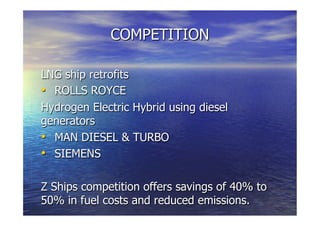 COMPETITION
LNG ship retrofits
  ROLLS ROYCE
Hydrogen Electric Hybrid using diesel
generators
  MAN DIESEL & TURBO
  SIEMENS
Z Ships competition offers savings of 40% to
50% in fuel costs and reduced emissions.
 