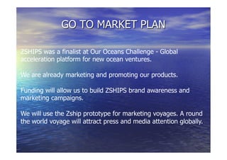 GO TO MARKET PLAN
ZSHIPS was a finalist at Our Oceans Challenge - Global
acceleration platform for new ocean ventures.
We are already marketing and promoting our products.
Funding will allow us to build ZSHIPS brand awareness and
marketing campaigns.
We will use the Zship prototype for marketing voyages. A round
the world voyage will attract press and media attention globally.
 