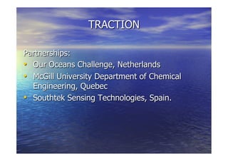 TRACTION
Partnerships:
  Our Oceans Challenge, Netherlands
  McGill University Department of Chemical
Engineering, Quebec
  Southtek Sensing Technologies, Spain.
 