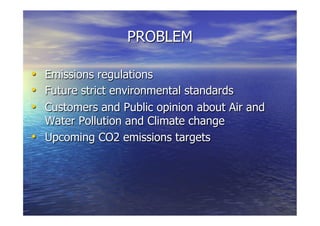 PROBLEM
  Emissions regulations
  Future strict environmental standards
  Customers and Public opinion about Air and
Water Pollution and Climate change
  Upcoming CO2 emissions targets
 