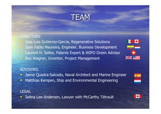 TEAM
DIRECTORS
  Jose Luis Gutierrez-Garcia, Regenerative Solutions
  Juan Pablo Maureira, Engineer, Business Development
  Laurent H. Selles, Patents Expert & WIPO Green Advisor
  Roy Wagner, Inventor, Project Management
ADVISORS
  Jaime Quadra-Salcedo, Naval Architect and Marine Engineer
  Matthias Kempen, Ship and Environmental Engineering
LEGAL
  Selina Lee-Andersen, Lawyer with McCarthy Tétrault
 