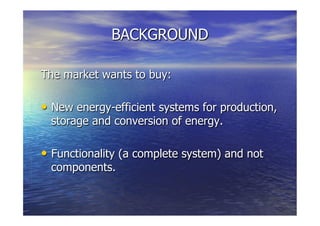 BACKGROUND
The market wants to buy:
  New energy-efficient systems for production,
storage and conversion of energy.
  Functionality (a complete system) and not
components.
 