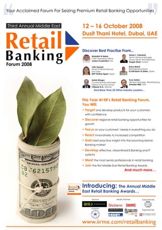 www.iirme.com/retailbanking
Your Acclaimed Forum For Seizing Premium Retail Banking Opportunities
‘‘Third Annual Middle East
Forum 2008
Introducing: The Annual Middle
East Retail Banking Awards…
Organised By
Supported ByMedia Partners
Exhibitor
Sponsor
Dusit Thani Hotel, Dubai, UAE
12 – 16 October 2008
Discover Best Practise From...
And More Than 25 Other Industry Leaders...
This Year At IIR’s Retail Banking Forum,
You Will:
• Target and develop products for your customers
with confidence
• Discover regional retail banking opportunities for
growth
• Focus on your customers’ needs in everything you do
• React innovatively to increased competition
• Gain best practice insight into the booming Islamic
Banking market
• Develop effective, streamlined E-Banking and IT
systems
• Meet the most senior professionals in retail banking
• Join the first Middle East Retail Banking Awards
		 And much more…
Awards
Abdullah N Aleisa
Chief Operating Officer
Jadwa Investment, KSA
Julia Assaad
Head Of Retail Network
And Sales
BNP Paribas Egypt, Egypt
Ashish Bhugra
Country Business Manager
Global Consumer Group
Citibank N.A., Bahrain
Simon L. Clements
Senior General Manager
Group Head, Retail Banking
Burgan Bank, Kuwait
Garry Marsh
Retail Banking Head
Al Ahli Bank of Qatar, Qatar
Suvo Sarkar
General Manager, Retail Banking
Emirates NBD, UAE
 