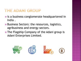  is a business conglomerate headquartered in
India .
 Business Sectors: the resources, logistics,
agribusiness and energy sectors.
 The Flagship Company of the Adani group is
Adani Enterprises Limited.
 