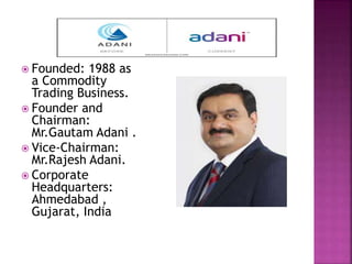  Founded: 1988 as
a Commodity
Trading Business.
 Founder and
Chairman:
Mr.Gautam Adani .
 Vice-Chairman:
Mr.Rajesh Adani.
 Corporate
Headquarters:
Ahmedabad ,
Gujarat, India
 