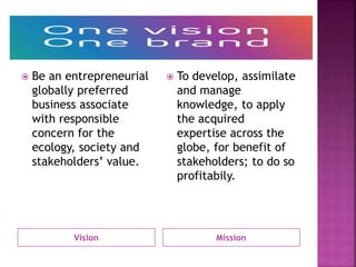 Vision Mission
 Be an entrepreneurial
globally preferred
business associate
with responsible
concern for the
ecology, society and
stakeholders’ value.
 To develop, assimilate
and manage
knowledge, to apply
the acquired
expertise across the
globe, for benefit of
stakeholders; to do so
profitabily.
 