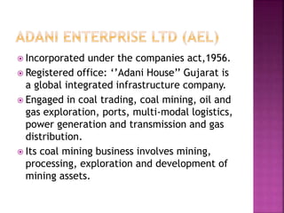  Incorporated under the companies act,1956.
 Registered office: ‘’Adani House’’ Gujarat is
a global integrated infrastructure company.
 Engaged in coal trading, coal mining, oil and
gas exploration, ports, multi-modal logistics,
power generation and transmission and gas
distribution.
 Its coal mining business involves mining,
processing, exploration and development of
mining assets.
 