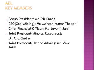 • Group President: Mr. P.K.Panda
• CEO(Coal Mining): Mr. Mahesh Kumar Thapar
• Chief Financial Officer: Mr. Juvenil Jani
• Joint President(Mineral Resources):
Dr. G.S.Bhatia
• Joint President(HR and Admin): Mr. Vikas
Joshi
 