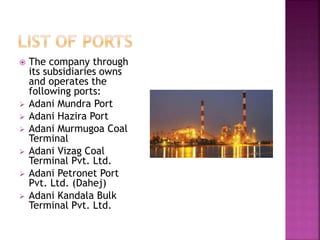  The company through
its subsidiaries owns
and operates the
following ports:
 Adani Mundra Port
 Adani Hazira Port
 Adani Murmugoa Coal
Terminal
 Adani Vizag Coal
Terminal Pvt. Ltd.
 Adani Petronet Port
Pvt. Ltd. (Dahej)
 Adani Kandala Bulk
Terminal Pvt. Ltd.
 
