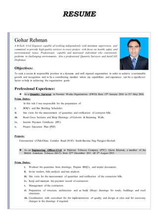 RESUME
Gohar Rehman
A B-Tech Civil Engineer capable of working independently with minimum supervision, and
committed to provide high quality services to every project, with focus on health, safety and
environmental issues. Professional, capable and motivated individual who consistently
performs in challenging environments. Also a professional Quantity Surveyor and AutoCAD
Draftsman.
Objectives:
To seek a secure & responsible position in a dynamic and well reputed organization in order to achieve a sustainable
growth and recognition and to be a contributing member where my capabilities and experience can be a significant
factor to help in achieving the organization goals.
Professional Experience:
 As a Quantity Surveyor in Frontier Works Organization (FWO) from 13th January 2016 to 31st May 2016.
Prime Duties:
In this role I was responsible for the preparation of
i. BOQ’s and Bar Bending Schedules.
ii. Site visits for the measurement of quantities and verification of contactor bills.
iii. Road Cross Sections and Shop Drawings of Culverts & Retaining Walls.
iv. Interim Payment Certificate (IPC)
v. Project Execution Plan (PEP)
Projects:
Construction of Pak-China Corridor Road (N-85) Sorab-Basima-Nag-Panjgur-Hoshab.
 As an Engineering Officer-Civil in Pakistan Tobacco Company (PTC) Akora Khattak, a member of the
British American Tobacco (BAT) from 22nd December 2011 till 6th August 2015.
Prime Duties:
i. Workout the quantities from drawings, Prepare BOQ’s, and tender documents.
ii. Invite tenders, bids analysis and rate analysis.
iii. Site visits for the measurement of quantities and verification of the contactors bills.
iv. Keep and maintain the payment record of contractors.
v. Management of the contractors
vi. Preparation of structure, architecture and as build (Shop) drawings for roads, buildings and steel
structures.
vii. Coordination with consultant for the implementation of quality and design at sites and for necessary
changes in the drawings if required.
 