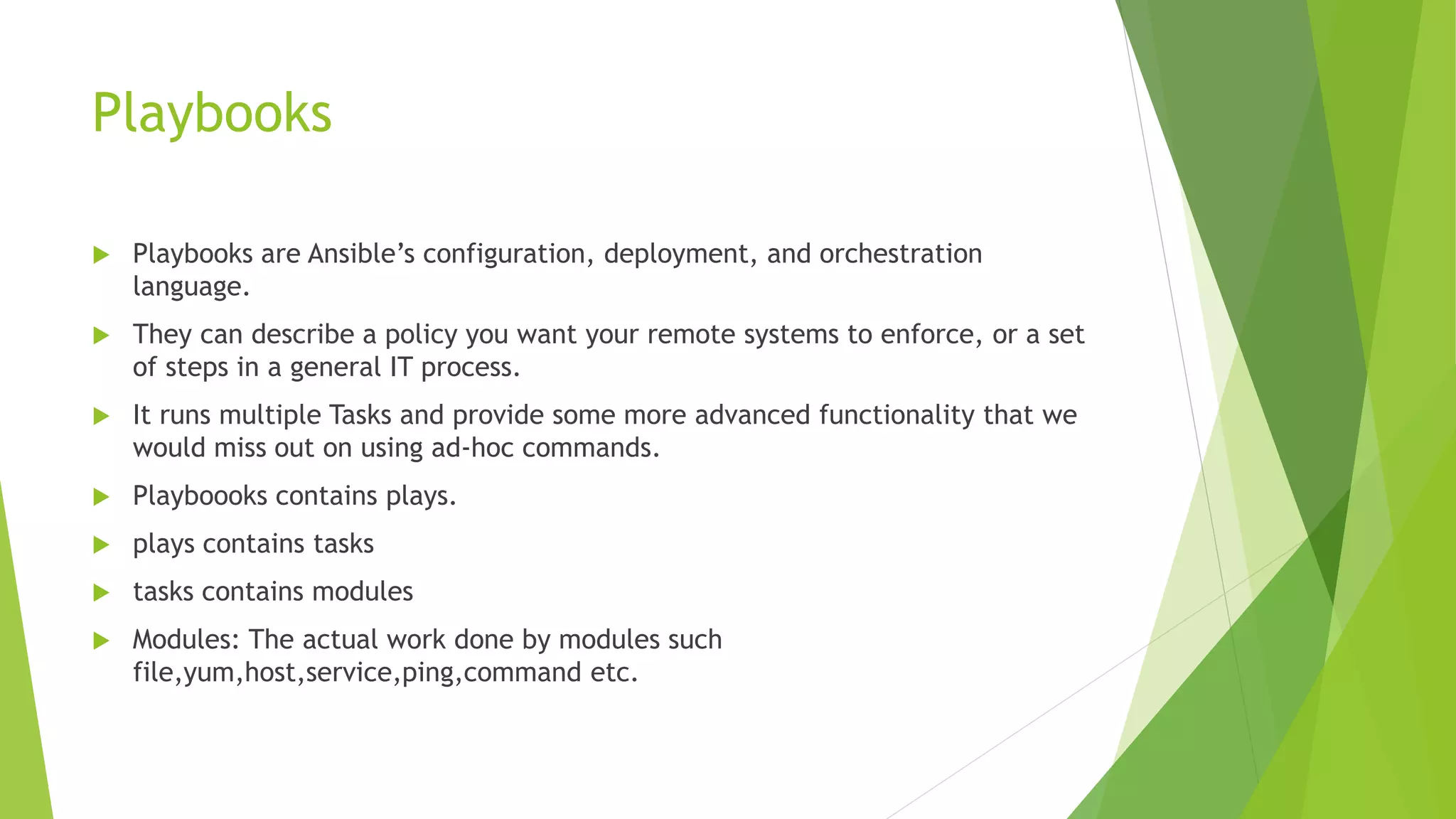Playbooks
 Playbooks are Ansible’s configuration, deployment, and orchestration
language.
 They can describe a policy you want your remote systems to enforce, or a set
of steps in a general IT process.
 It runs multiple Tasks and provide some more advanced functionality that we
would miss out on using ad-hoc commands.
 Playboooks contains plays.
 plays contains tasks
 tasks contains modules
 Modules: The actual work done by modules such
file,yum,host,service,ping,command etc.
 