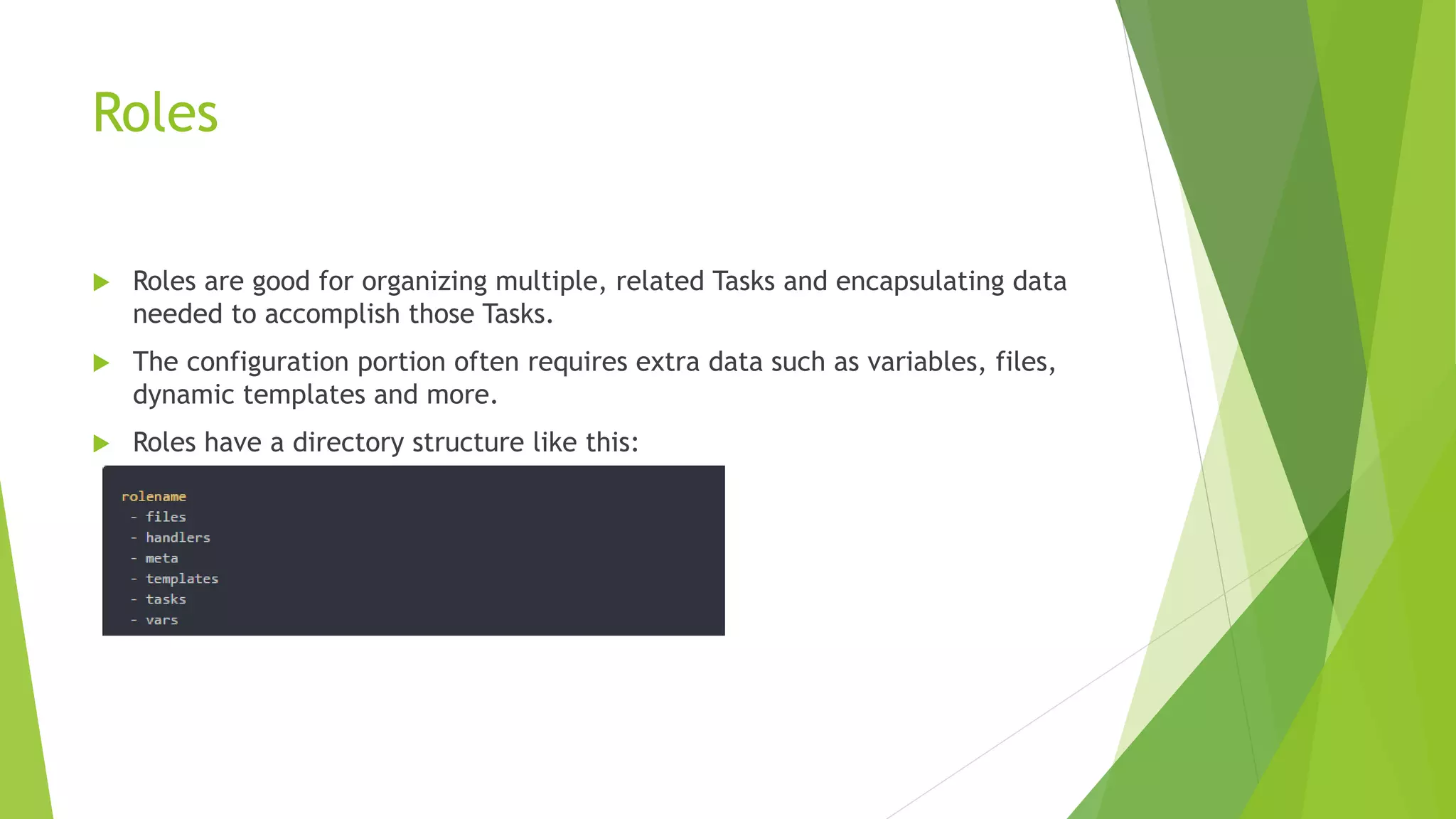 Roles
 Roles are good for organizing multiple, related Tasks and encapsulating data
needed to accomplish those Tasks.
 The configuration portion often requires extra data such as variables, files,
dynamic templates and more.
 Roles have a directory structure like this:
 