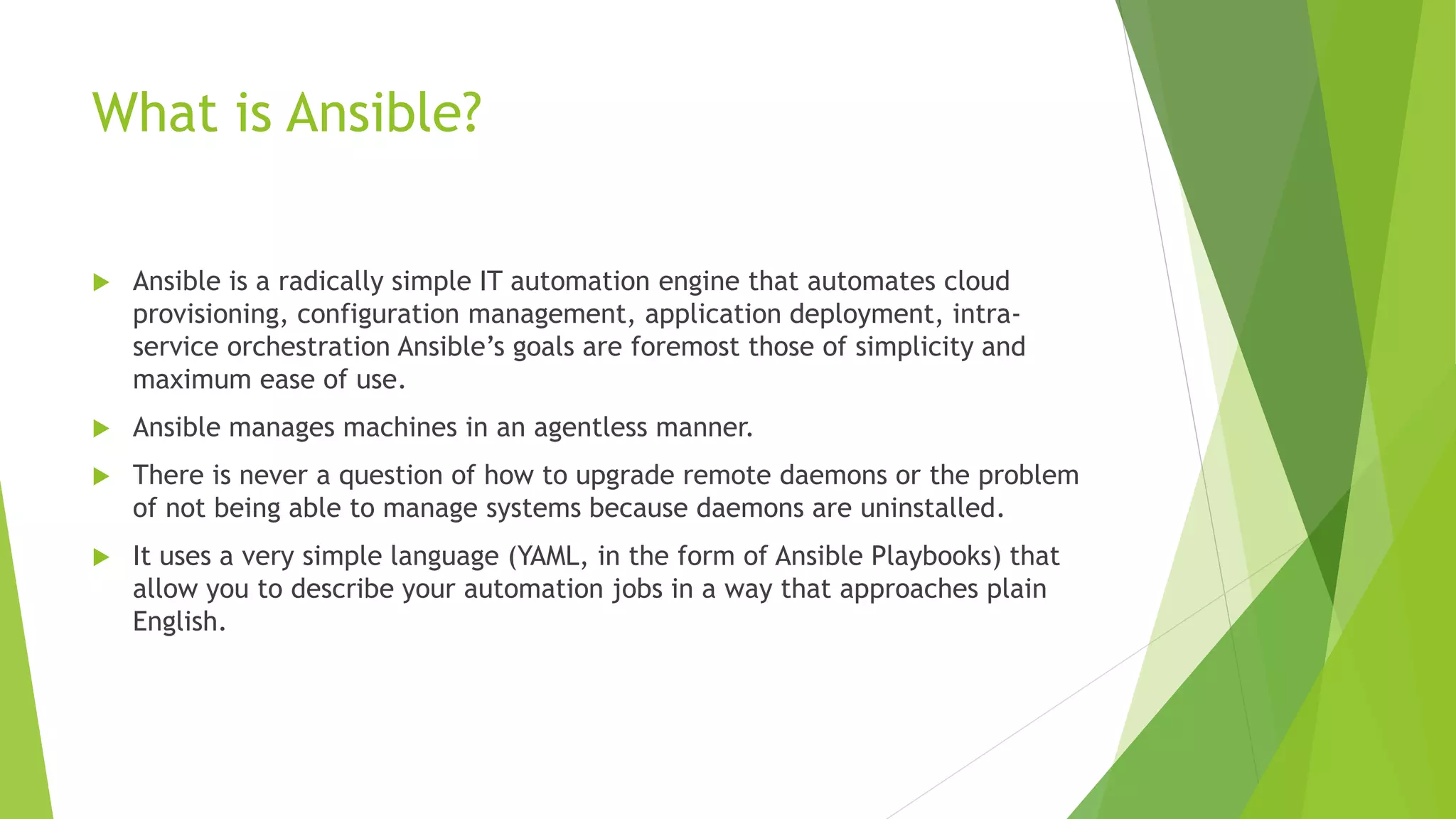What is Ansible?
 Ansible is a radically simple IT automation engine that automates cloud
provisioning, configuration management, application deployment, intra-
service orchestration Ansible’s goals are foremost those of simplicity and
maximum ease of use.
 Ansible manages machines in an agentless manner.
 There is never a question of how to upgrade remote daemons or the problem
of not being able to manage systems because daemons are uninstalled.
 It uses a very simple language (YAML, in the form of Ansible Playbooks) that
allow you to describe your automation jobs in a way that approaches plain
English.
 